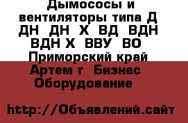 Дымососы и вентиляторы типа Д, ДН, ДН –Х, ВД, ВДН, ВДН-Х, ВВУ, ВО - Приморский край, Артем г. Бизнес » Оборудование   